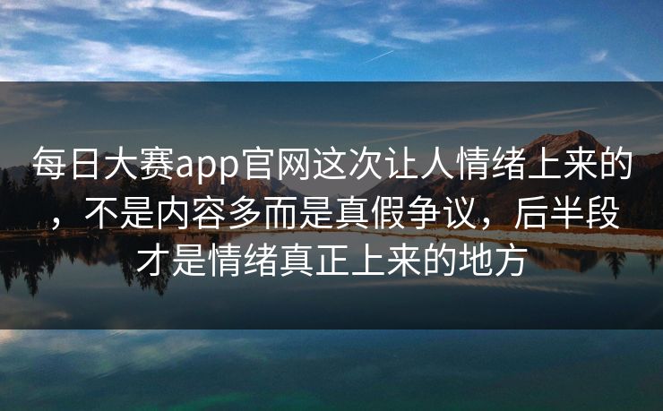 每日大赛app官网这次让人情绪上来的，不是内容多而是真假争议，后半段才是情绪真正上来的地方