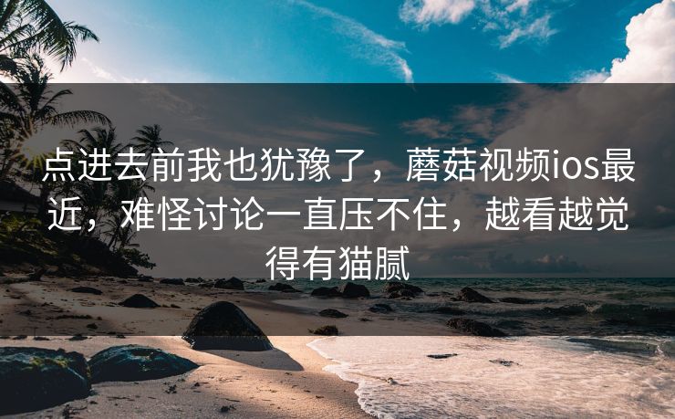 点进去前我也犹豫了，蘑菇视频ios最近，难怪讨论一直压不住，越看越觉得有猫腻