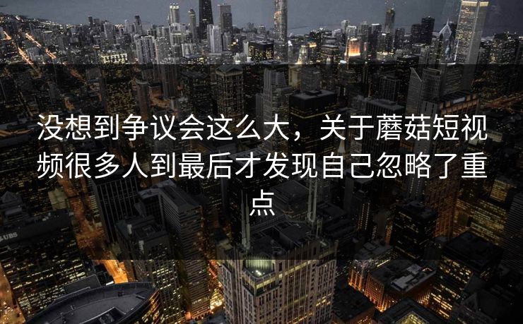 没想到争议会这么大，关于蘑菇短视频很多人到最后才发现自己忽略了重点