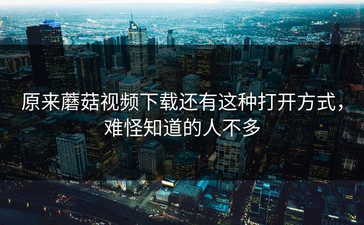 原来蘑菇视频下载还有这种打开方式，难怪知道的人不多