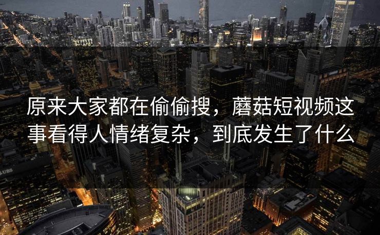 原来大家都在偷偷搜，蘑菇短视频这事看得人情绪复杂，到底发生了什么