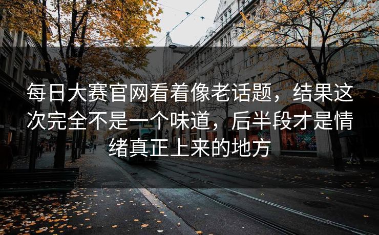 每日大赛官网看着像老话题，结果这次完全不是一个味道，后半段才是情绪真正上来的地方