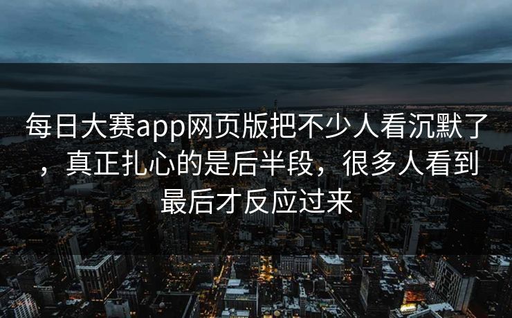 每日大赛app网页版把不少人看沉默了，真正扎心的是后半段，很多人看到最后才反应过来