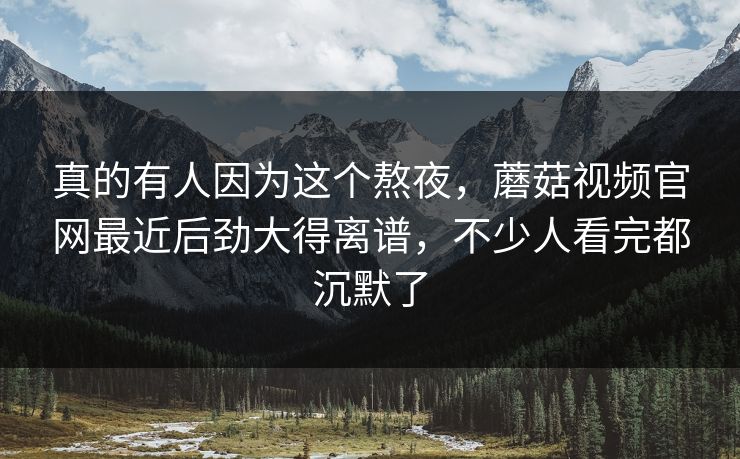 真的有人因为这个熬夜，蘑菇视频官网最近后劲大得离谱，不少人看完都沉默了