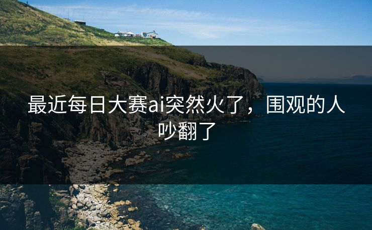 最近每日大赛ai突然火了，围观的人吵翻了
