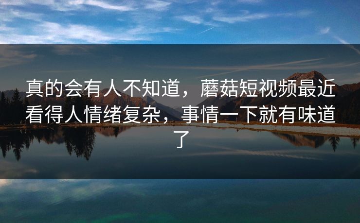 真的会有人不知道，蘑菇短视频最近看得人情绪复杂，事情一下就有味道了