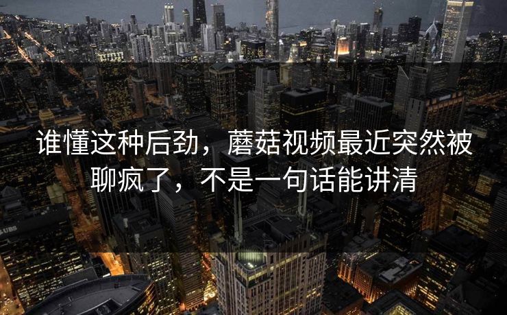 谁懂这种后劲，蘑菇视频最近突然被聊疯了，不是一句话能讲清