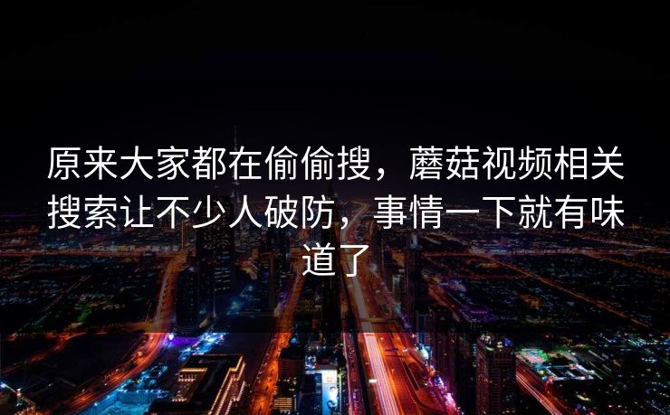 原来大家都在偷偷搜，蘑菇视频相关搜索让不少人破防，事情一下就有味道了