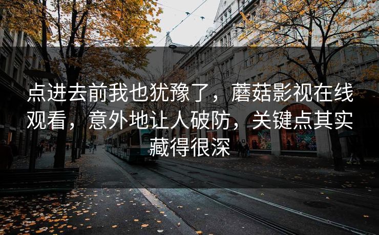 点进去前我也犹豫了，蘑菇影视在线观看，意外地让人破防，关键点其实藏得很深