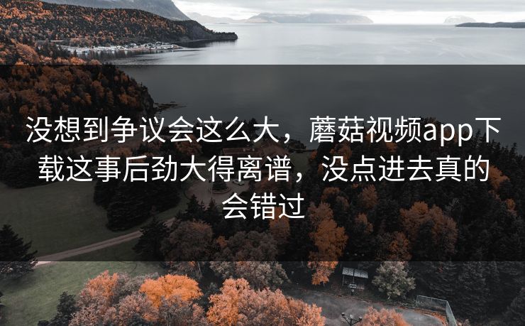 没想到争议会这么大，蘑菇视频app下载这事后劲大得离谱，没点进去真的会错过
