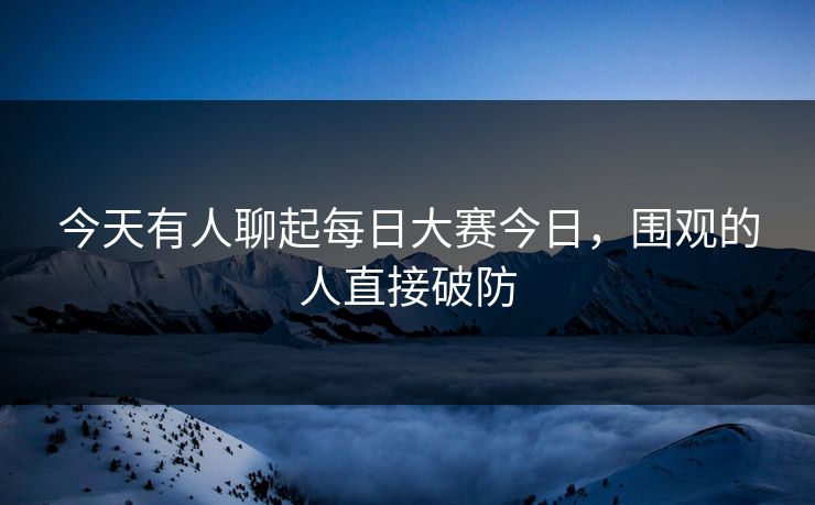 今天有人聊起每日大赛今日，围观的人直接破防