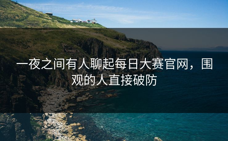 一夜之间有人聊起每日大赛官网，围观的人直接破防