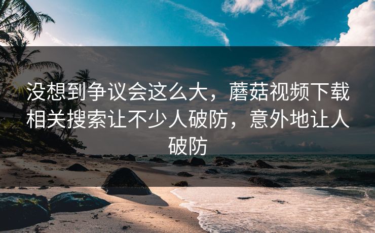 没想到争议会这么大，蘑菇视频下载相关搜索让不少人破防，意外地让人破防