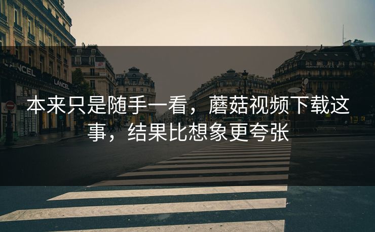 本来只是随手一看，蘑菇视频下载这事，结果比想象更夸张