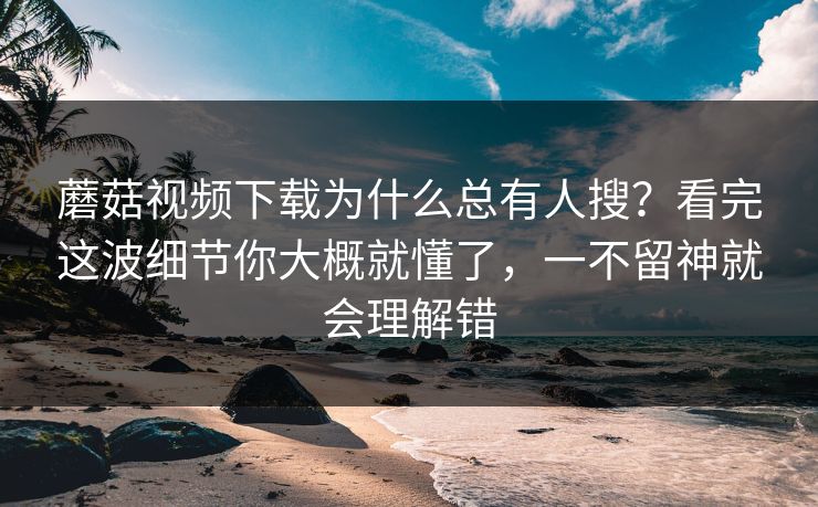 蘑菇视频下载为什么总有人搜？看完这波细节你大概就懂了，一不留神就会理解错