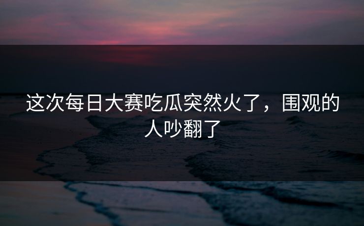 这次每日大赛吃瓜突然火了，围观的人吵翻了