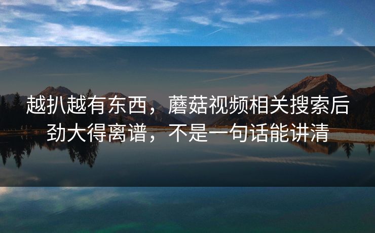 越扒越有东西，蘑菇视频相关搜索后劲大得离谱，不是一句话能讲清