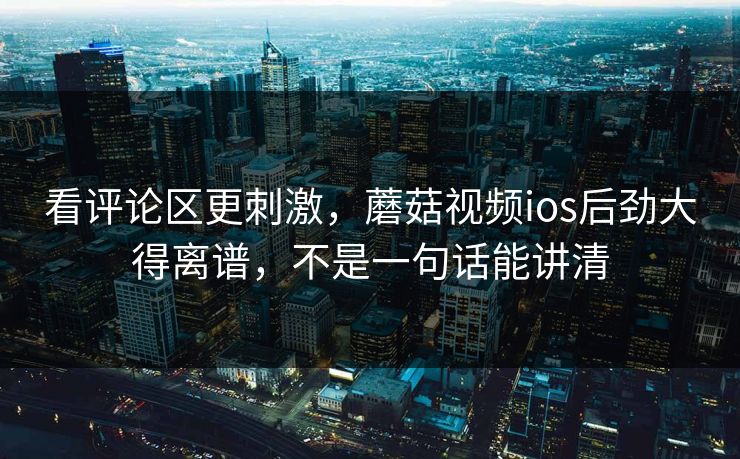 看评论区更刺激,蘑菇视频ios后劲大得离谱,不是一句话能讲清 看评论区更刺激,蘑菇视频ios后劲大得离谱,不是一句话能讲清
