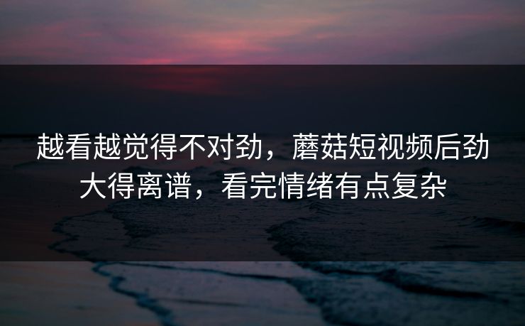 越看越觉得不对劲,蘑菇短视频后劲大得离谱,看完情绪有点复杂 越看越觉得不对劲,蘑菇短视频后劲大得离谱,看完情绪有点复杂