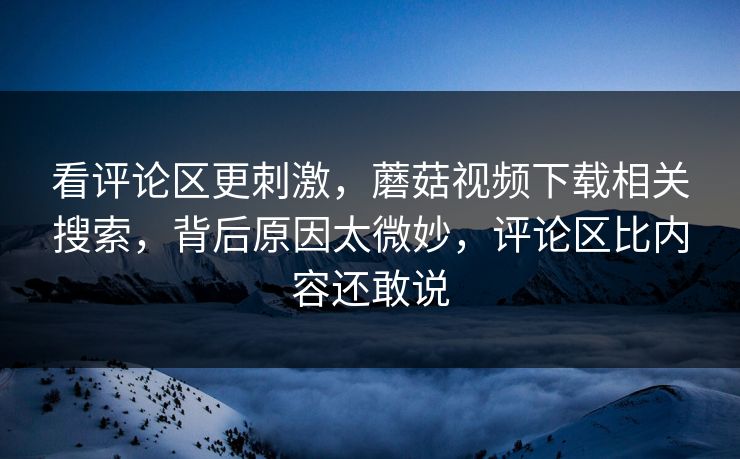 看评论区更刺激,蘑菇视频下载相关搜索,背后原因太微妙,评论区比内容还敢说 看评论区更刺激,蘑菇视频下载相关搜索,背后原因太微妙,评论区比内容还敢说
