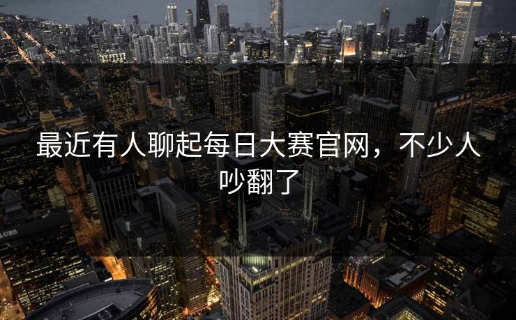 最近有人聊起每日大赛官网，不少人吵翻了