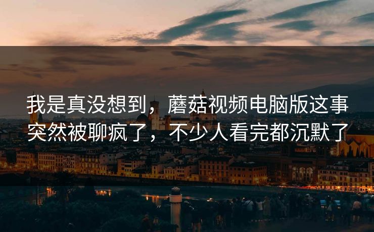 我是真没想到,蘑菇视频电脑版这事突然被聊疯了,不少人看完都沉默了 我是真没想到,蘑菇视频电脑版这事突然被聊疯了,不少人看完都沉默了