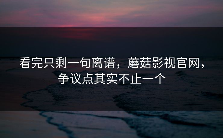 看完只剩一句离谱,蘑菇影视官网,争议点其实不止一个 看完只剩一句离谱,蘑菇影视官网,争议点其实不止一个