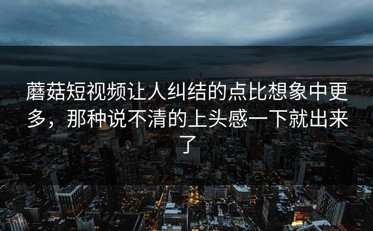 蘑菇短视频让人纠结的点比想象中更多,那种说不清的上头感一下就出来了 蘑菇短视频让人纠结的点比想象中更多,那种说不清的上头感一下就出来了