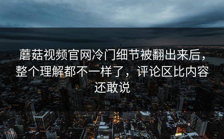 蘑菇视频官网冷门细节被翻出来后，整个理解都不一样了，评论区比内容还敢说
