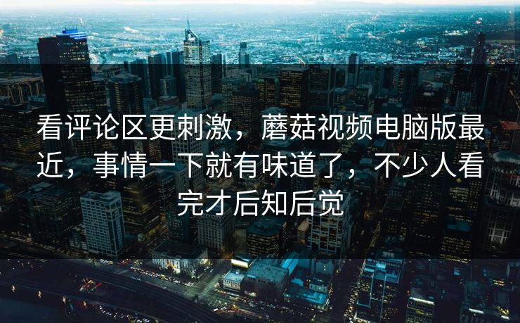 看评论区更刺激，蘑菇视频电脑版最近，事情一下就有味道了，不少人看完才后知后觉