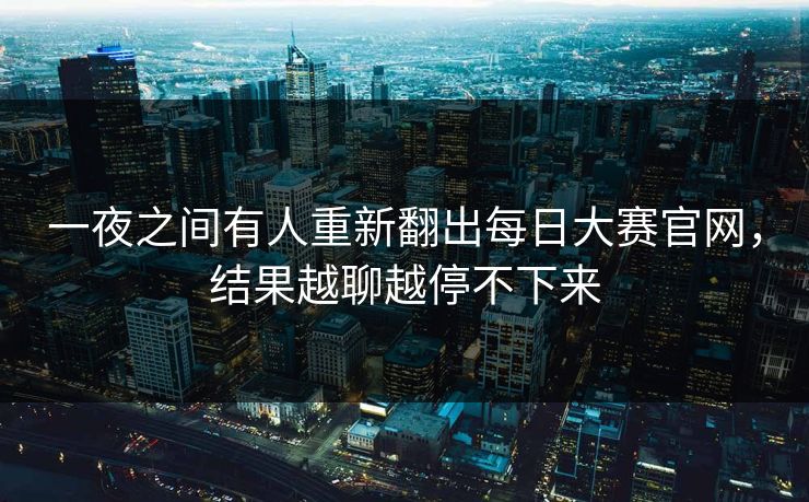 一夜之间有人重新翻出每日大赛官网,结果越聊越停不下来 一夜之间有人重新翻出每日大赛官网,结果越聊越停不下来