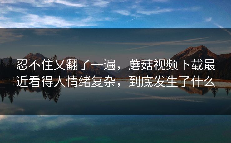 忍不住又翻了一遍,蘑菇视频下载最近看得人情绪复杂,到底发生了什么 忍不住又翻了一遍,蘑菇视频下载最近看得人情绪复杂,到底发生了什么