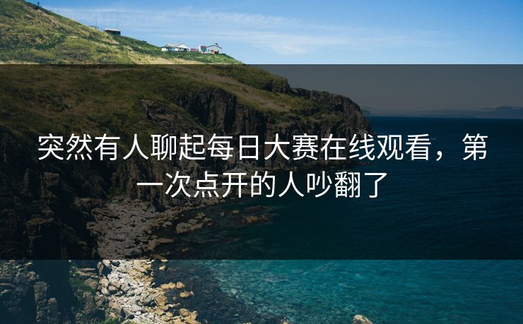 突然有人聊起每日大赛在线观看，第一次点开的人吵翻了