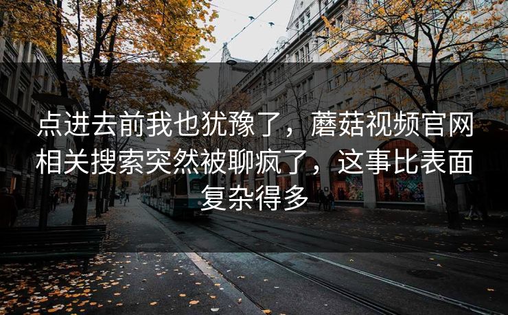 点进去前我也犹豫了,蘑菇视频官网相关搜索突然被聊疯了,这事比表面复杂得多 点进去前我也犹豫了,蘑菇视频官网相关搜索突然被聊疯了,这事比表面复杂得多