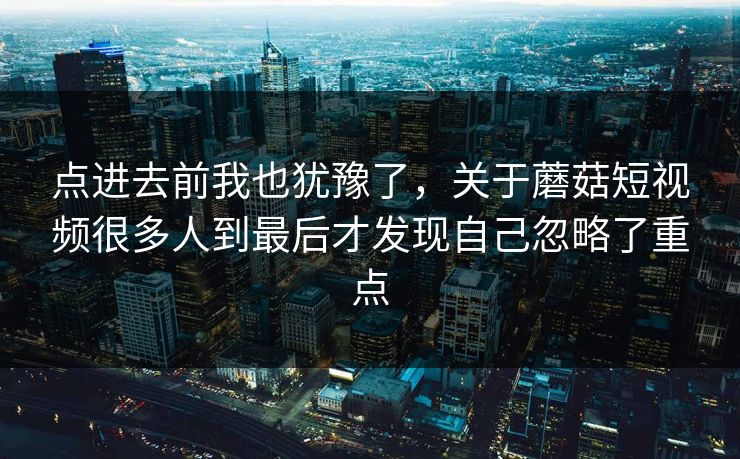 点进去前我也犹豫了,关于蘑菇短视频很多人到最后才发现自己忽略了重点 点进去前我也犹豫了,关于蘑菇短视频很多人到最后才发现自己忽略了重点