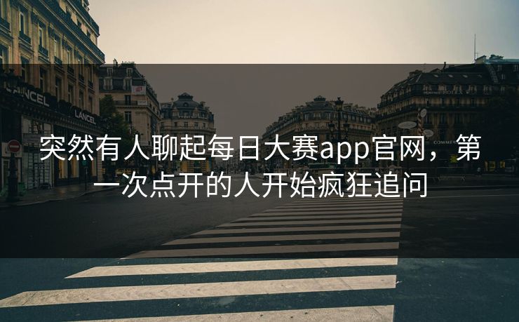 突然有人聊起每日大赛app官网,第一次点开的人开始疯狂追问 突然有人聊起每日大赛app官网,第一次点开的人开始疯狂追问