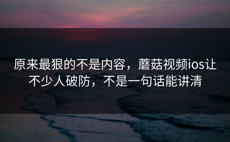原来最狠的不是内容，蘑菇视频ios让不少人破防，不是一句话能讲清