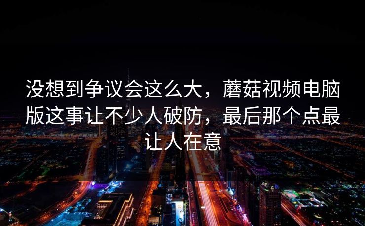 没想到争议会这么大,蘑菇视频电脑版这事让不少人破防,最后那个点最让人在意 没想到争议会这么大,蘑菇视频电脑版这事让不少人破防,最后那个点最让人在意