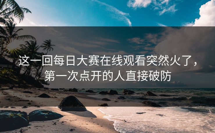 这一回每日大赛在线观看突然火了,第一次点开的人直接破防 这一回每日大赛在线观看突然火了,第一次点开的人直接破防