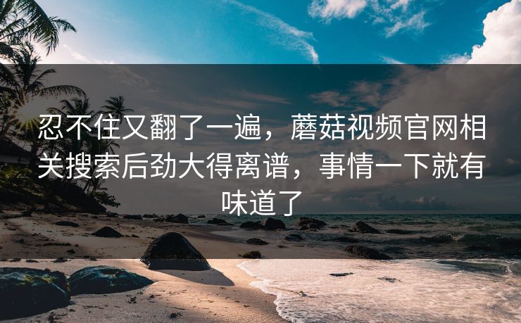 忍不住又翻了一遍,蘑菇视频官网相关搜索后劲大得离谱,事情一下就有味道了 忍不住又翻了一遍,蘑菇视频官网相关搜索后劲大得离谱,事情一下就有味道了