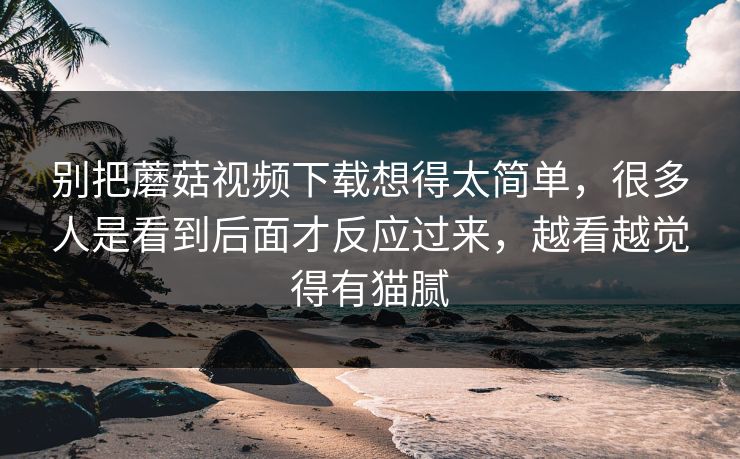 别把蘑菇视频下载想得太简单，很多人是看到后面才反应过来，越看越觉得有猫腻