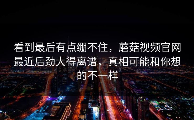 看到最后有点绷不住,蘑菇视频官网最近后劲大得离谱,真相可能和你想的不一样 看到最后有点绷不住,蘑菇视频官网最近后劲大得离谱,真相可能和你想的不一样