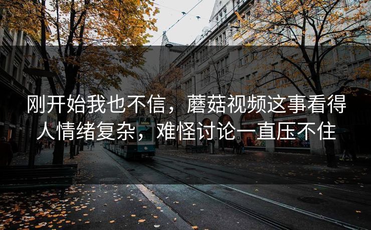 刚开始我也不信，蘑菇视频这事看得人情绪复杂，难怪讨论一直压不住