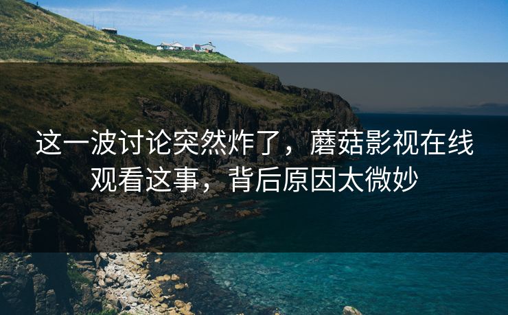 这一波讨论突然炸了,蘑菇影视在线观看这事,背后原因太微妙 这一波讨论突然炸了,蘑菇影视在线观看这事,背后原因太微妙