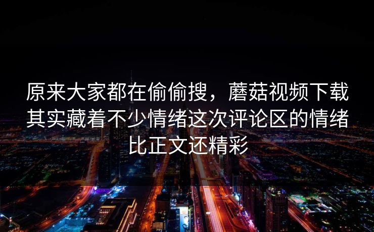 原来大家都在偷偷搜,蘑菇视频下载其实藏着不少情绪这次评论区的情绪比正文还精彩 原来大家都在偷偷搜,蘑菇视频下载其实藏着不少情绪这次评论区的情绪比正文还精彩
