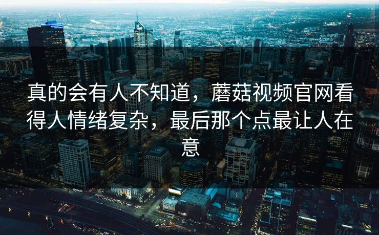 真的会有人不知道，蘑菇视频官网看得人情绪复杂，最后那个点最让人在意