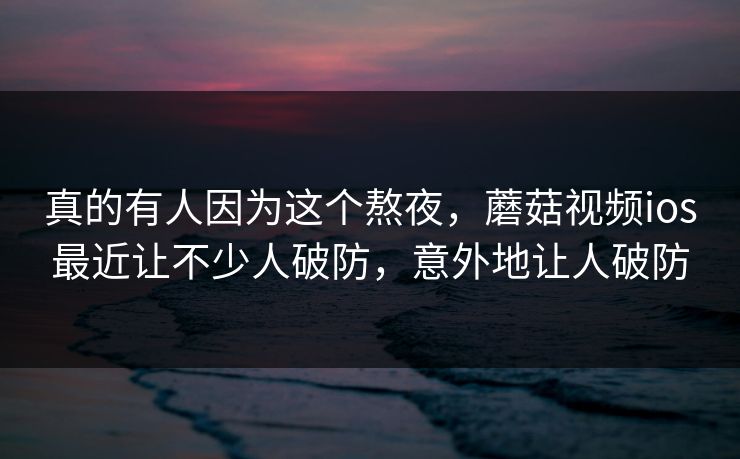 真的有人因为这个熬夜，蘑菇视频ios最近让不少人破防，意外地让人破防