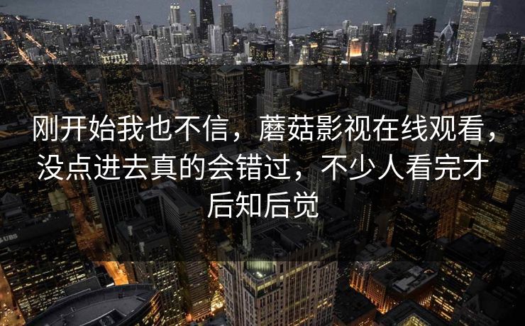 刚开始我也不信,蘑菇影视在线观看,没点进去真的会错过,不少人看完才后知后觉 刚开始我也不信,蘑菇影视在线观看,没点进去真的会错过,不少人看完才后知后觉