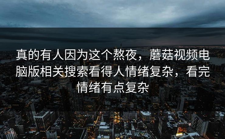真的有人因为这个熬夜,蘑菇视频电脑版相关搜索看得人情绪复杂,看完情绪有点复杂 真的有人因为这个熬夜,蘑菇视频电脑版相关搜索看得人情绪复杂,看完情绪有点复杂