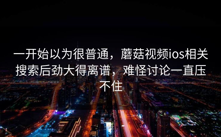 一开始以为很普通,蘑菇视频ios相关搜索后劲大得离谱,难怪讨论一直压不住 一开始以为很普通,蘑菇视频ios相关搜索后劲大得离谱,难怪讨论一直压不住